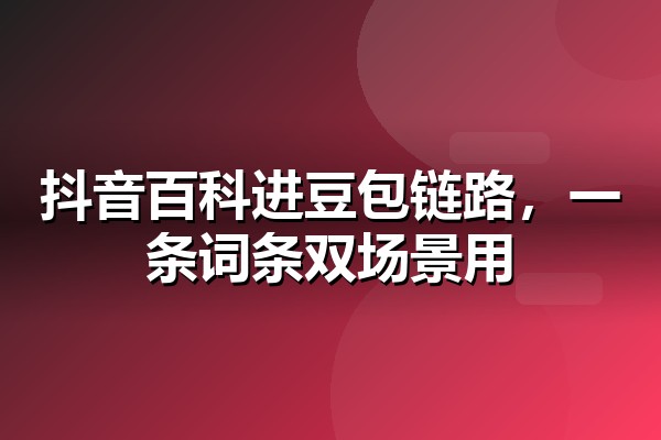 抖音百科制作怎么做？短视频搜索场景下的企业词条创建与审核要点