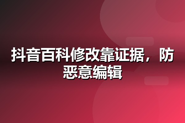 抖音百科修改怎么过审？词条更新、纠错与防恶意编辑实操要点
