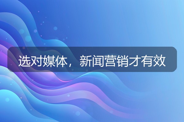 新闻营销怎么选媒体？企业发稿渠道的匹配逻辑与避坑
