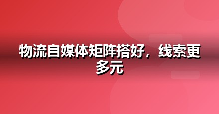 物流服务自媒体矩阵怎么搭：从账号到内容的落地清单